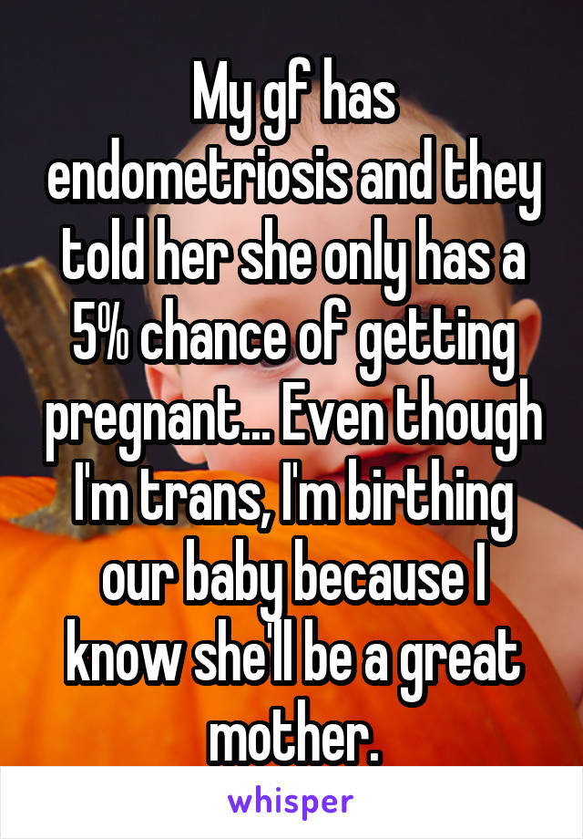 My gf has endometriosis and they told her she only has a 5% chance of getting pregnant... Even though I'm trans, I'm birthing our baby because I know she'll be a great mother.
