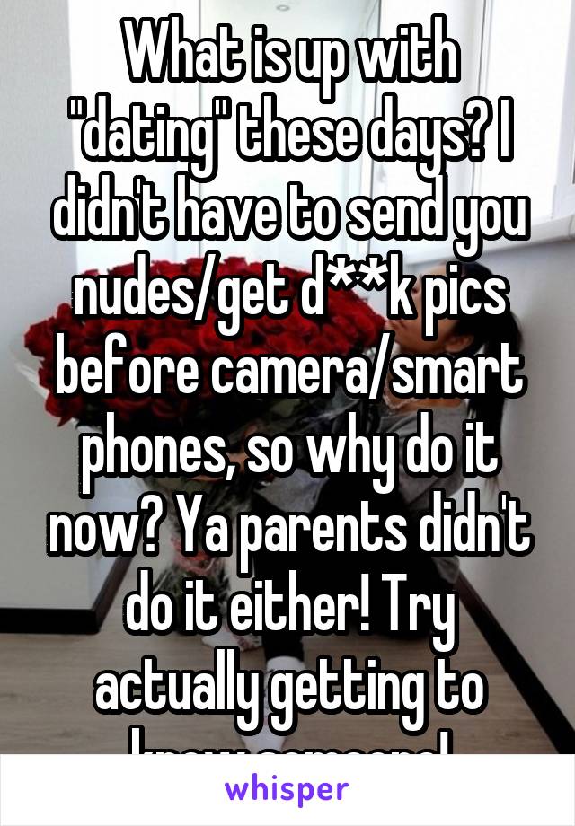 What is up with "dating" these days? I didn't have to send you nudes/get d**k pics before camera/smart phones, so why do it now? Ya parents didn't do it either! Try actually getting to know someone!