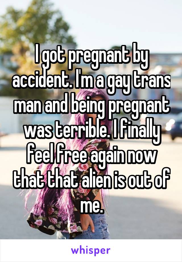 I got pregnant by accident. I'm a gay trans man and being pregnant was terrible. I finally feel free again now that that alien is out of me.