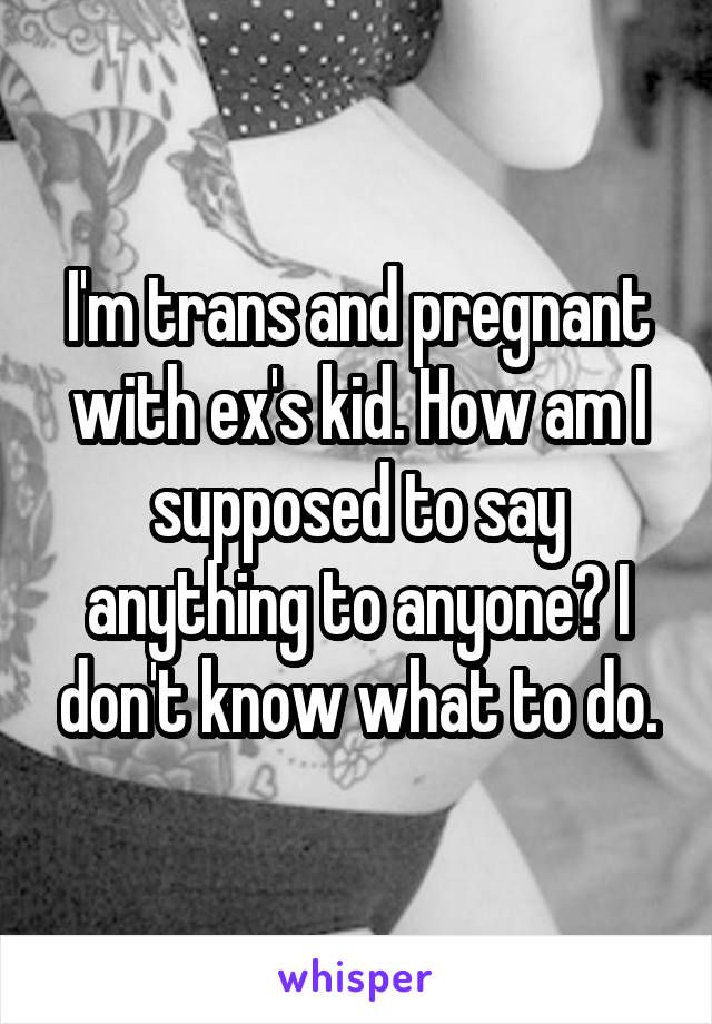 I'm trans and pregnant with ex's kid. How am I supposed to say anything to anyone? I don't know what to do.