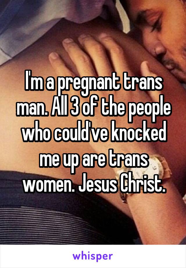 I'm a pregnant trans man. All 3 of the people who could've knocked me up are trans women. Jesus Christ.