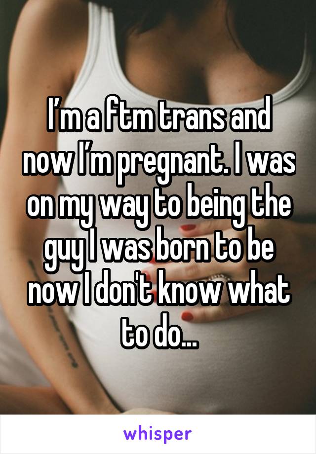 I’m a ftm trans and now I’m pregnant. I was on my way to being the guy I was born to be now I don't know what to do...