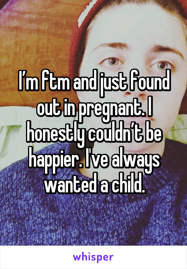 I’m ftm and just found out in pregnant. I honestly couldn’t be happier. I've always wanted a child.