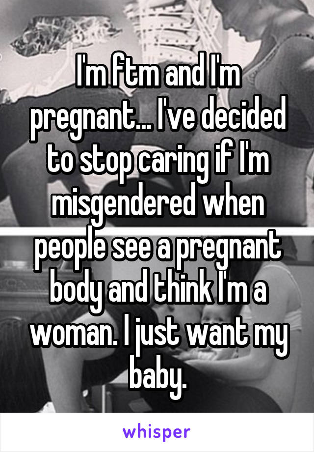 I'm ftm and I'm pregnant... I've decided to stop caring if I'm misgendered when people see a pregnant body and think I'm a woman. I just want my baby.