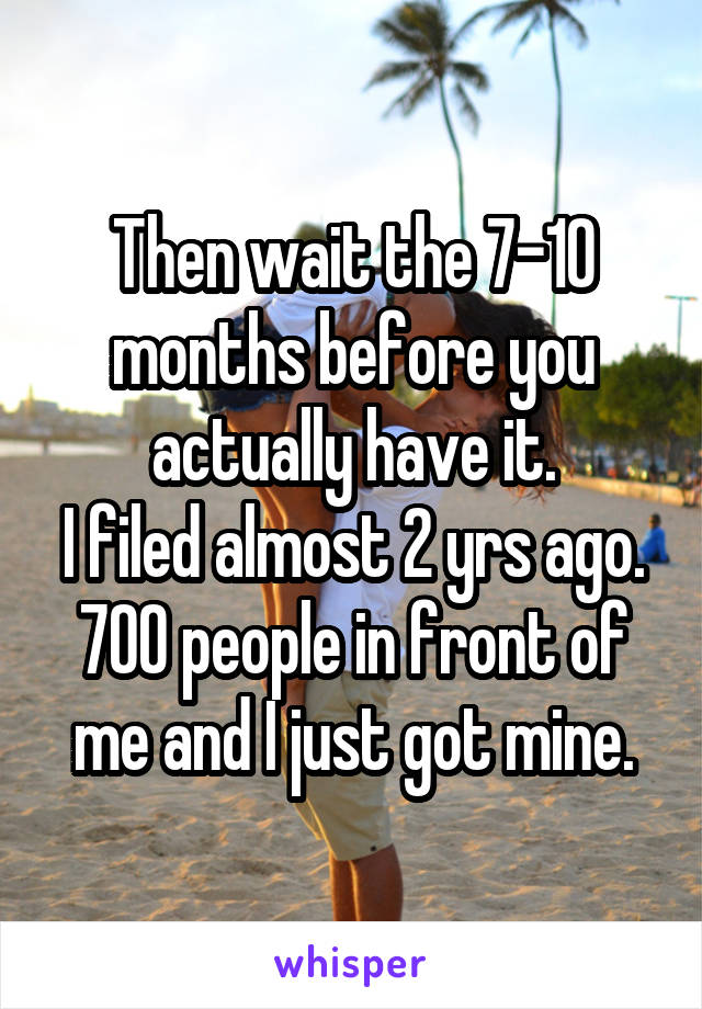 Then wait the 7-10 months before you actually have it.
I filed almost 2 yrs ago. 700 people in front of me and I just got mine.