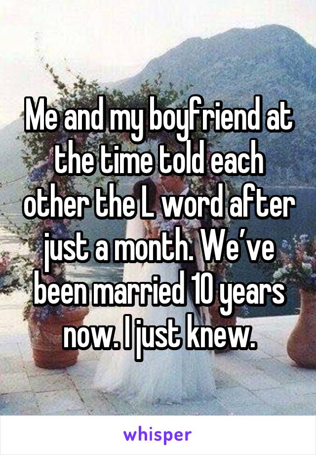 Me and my boyfriend at the time told each other the L word after just a month. We’ve been married 10 years now. I just knew.