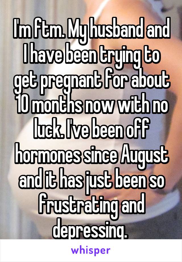 I'm ftm. My husband and I have been trying to get pregnant for about 10 months now with no luck. I've been off hormones since August and it has just been so frustrating and depressing. 