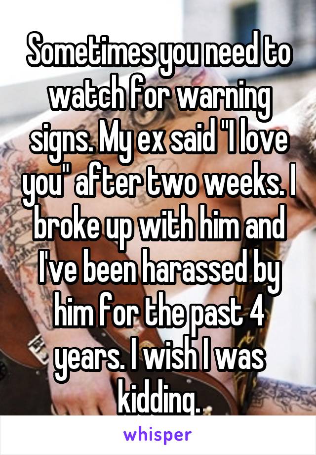 Sometimes you need to watch for warning signs. My ex said "I love you" after two weeks. I broke up with him and I've been harassed by him for the past 4 years. I wish I was kidding.