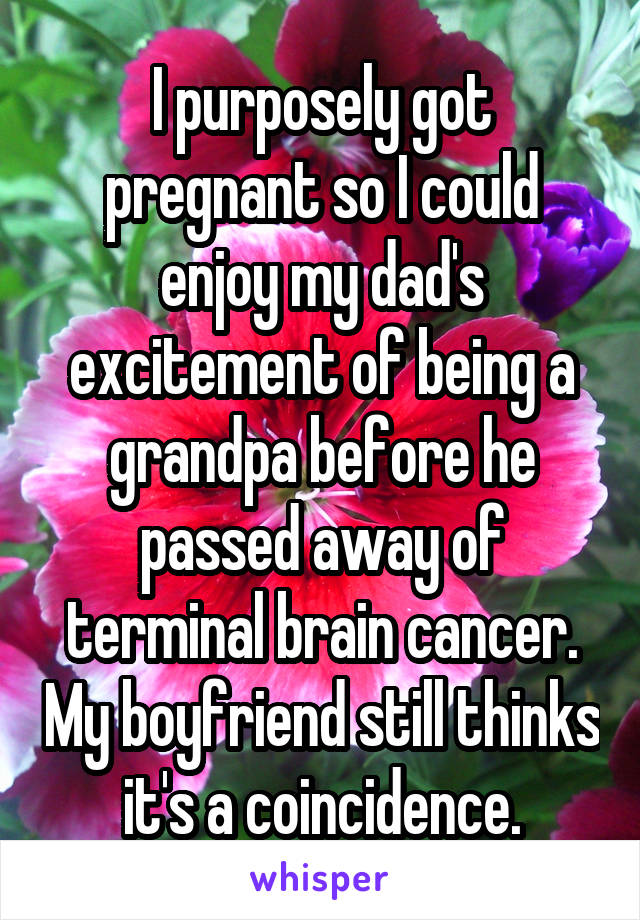 I purposely got pregnant so I could enjoy my dad's excitement of being a grandpa before he passed away of terminal brain cancer. My boyfriend still thinks it's a coincidence.