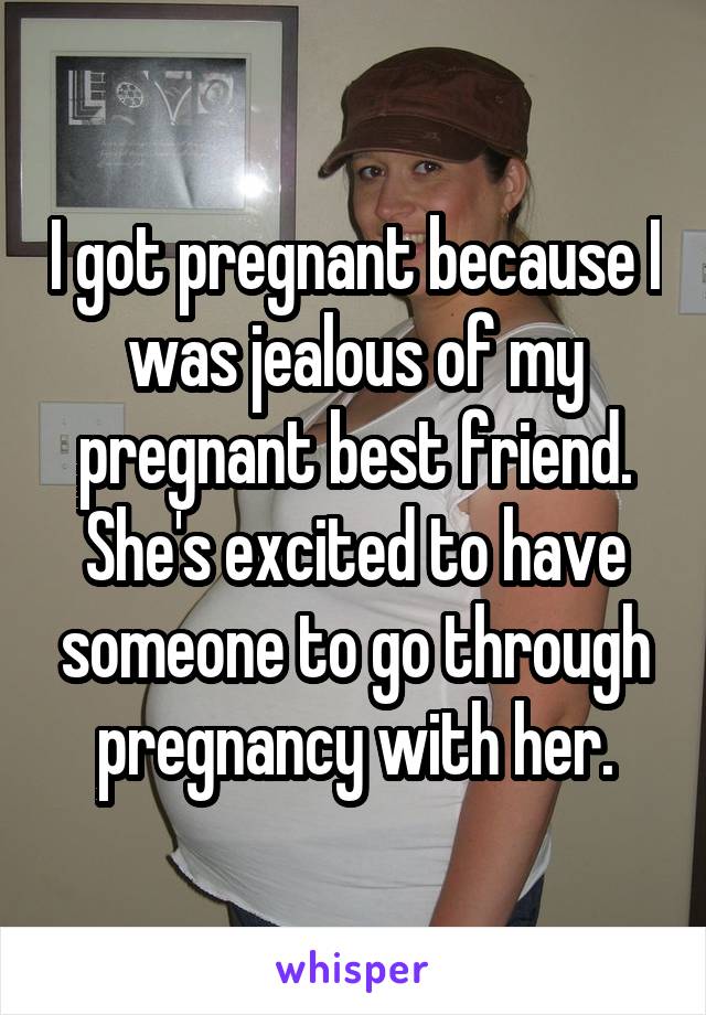 I got pregnant because I was jealous of my pregnant best friend. She's excited to have someone to go through pregnancy with her.