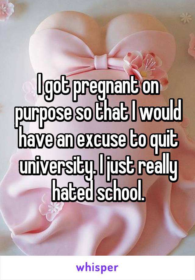 I got pregnant on purpose so that I would have an excuse to quit university. I just really hated school.