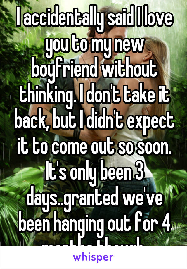 I accidentally said I love you to my new boyfriend without thinking. I don't take it back, but I didn't expect it to come out so soon. It's only been 3 days..granted we've been hanging out for 4 months though.