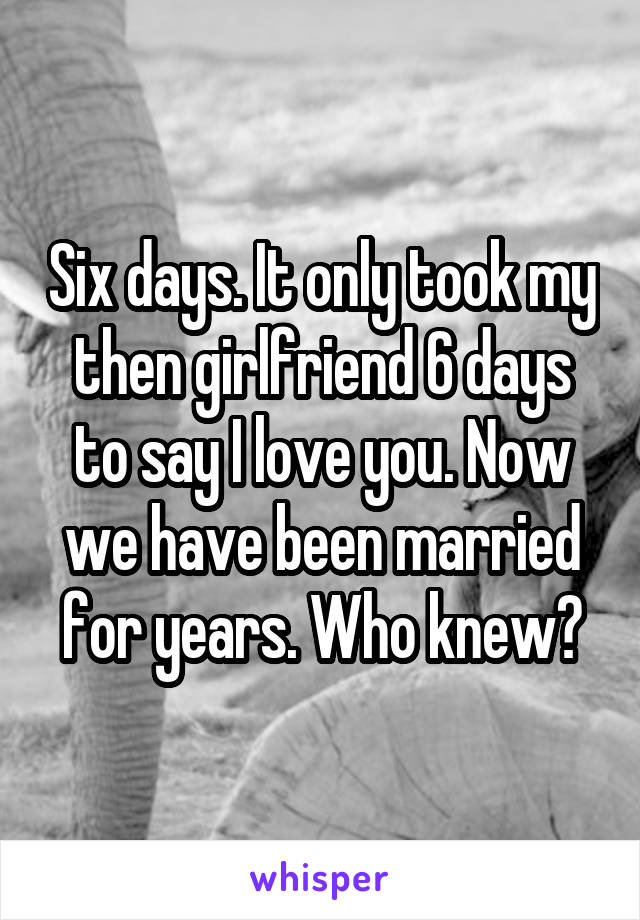 Six days. It only took my then girlfriend 6 days to say I love you. Now we have been married for years. Who knew?