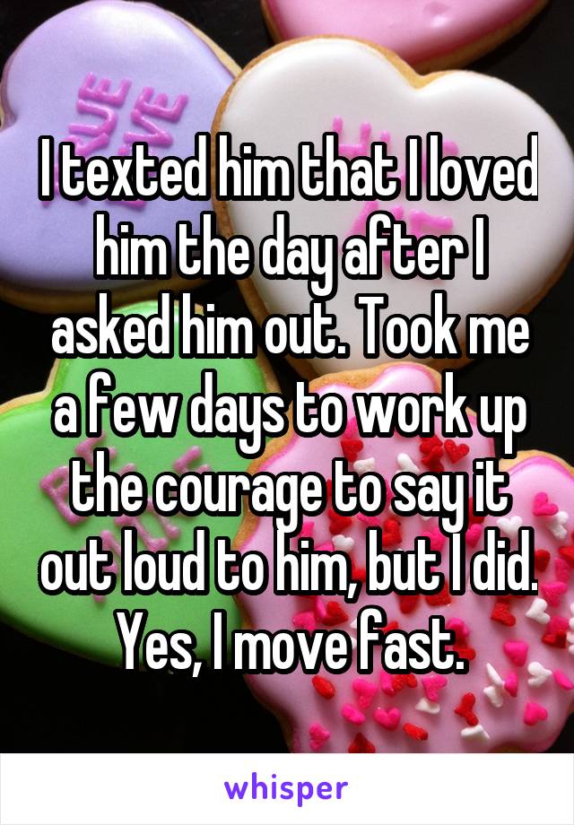 I texted him that I loved him the day after I asked him out. Took me a few days to work up the courage to say it out loud to him, but I did. Yes, I move fast.
