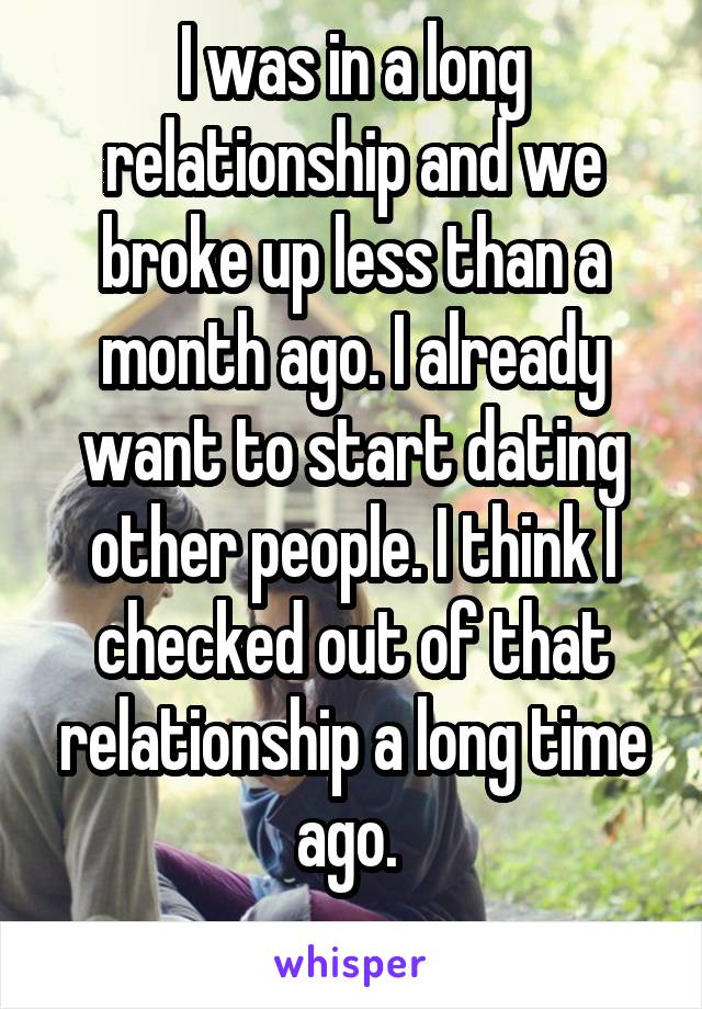 I was in a long relationship and we broke up less than a month ago. I already want to start dating other people. I think I checked out of that relationship a long time ago. 
