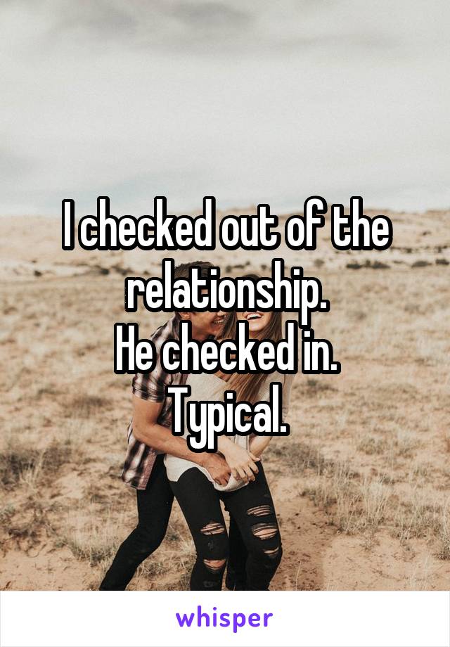 I checked out of the relationship.
He checked in.
Typical.