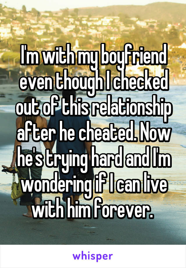 I'm with my boyfriend even though I checked out of this relationship after he cheated. Now he's trying hard and I'm wondering if I can live with him forever. 