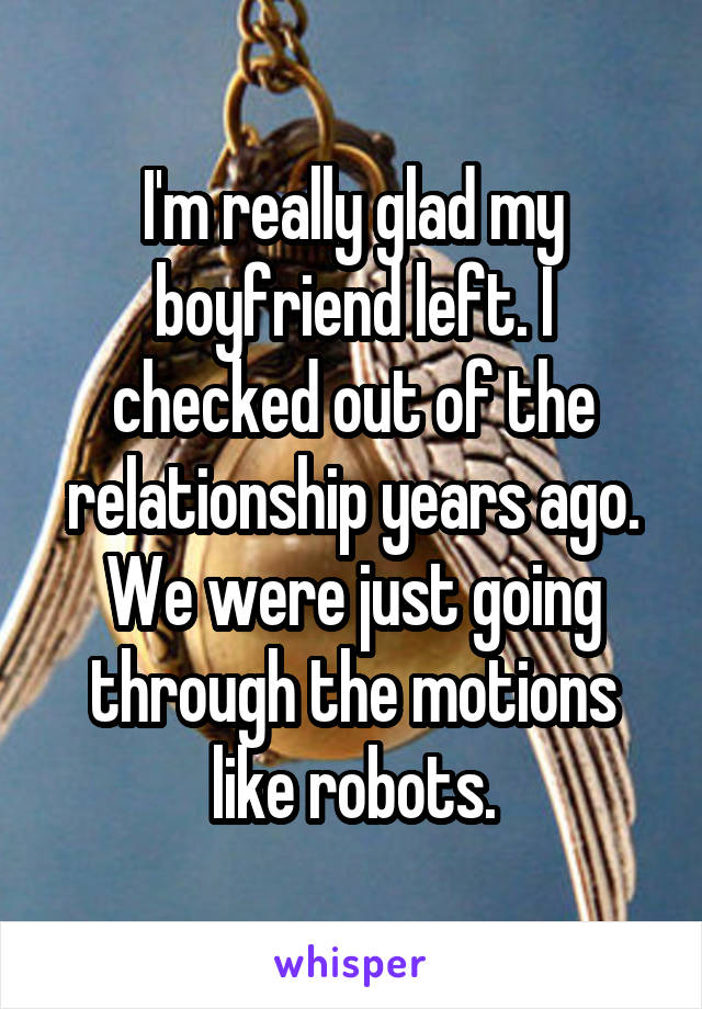 I'm really glad my boyfriend left. I checked out of the relationship years ago. We were just going through the motions like robots.