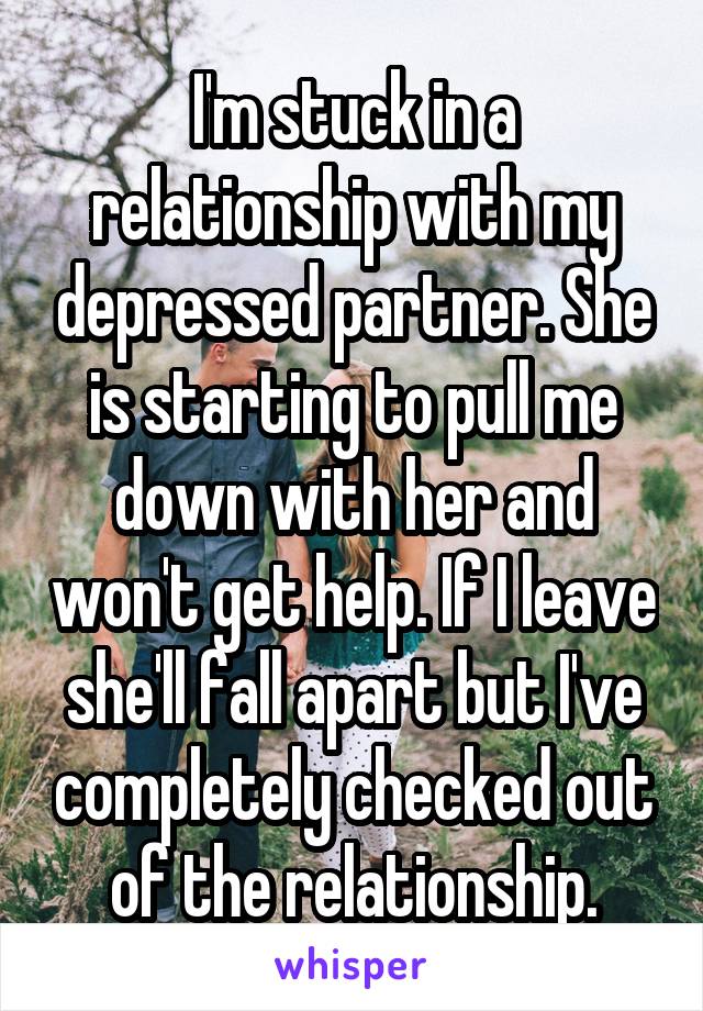 I'm stuck in a relationship with my depressed partner. She is starting to pull me down with her and won't get help. If I leave she'll fall apart but I've completely checked out of the relationship.