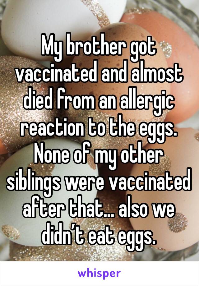 My brother got vaccinated and almost died from an allergic reaction to the eggs. None of my other siblings were vaccinated after that... also we didn’t eat eggs. 