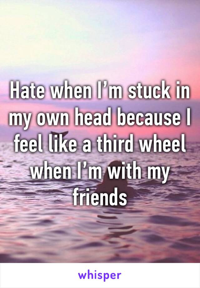 Hate when I’m stuck in my own head because I feel like a third wheel when I’m with my friends 