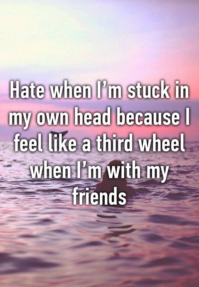 Hate when I’m stuck in my own head because I feel like a third wheel when I’m with my friends 