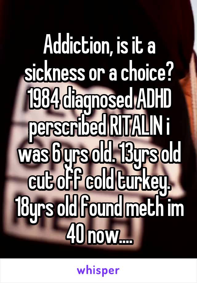 Addiction, is it a sickness or a choice? 1984 diagnosed ADHD perscribed RITALIN i was 6 yrs old. 13yrs old cut off cold turkey. 18yrs old found meth im 40 now....