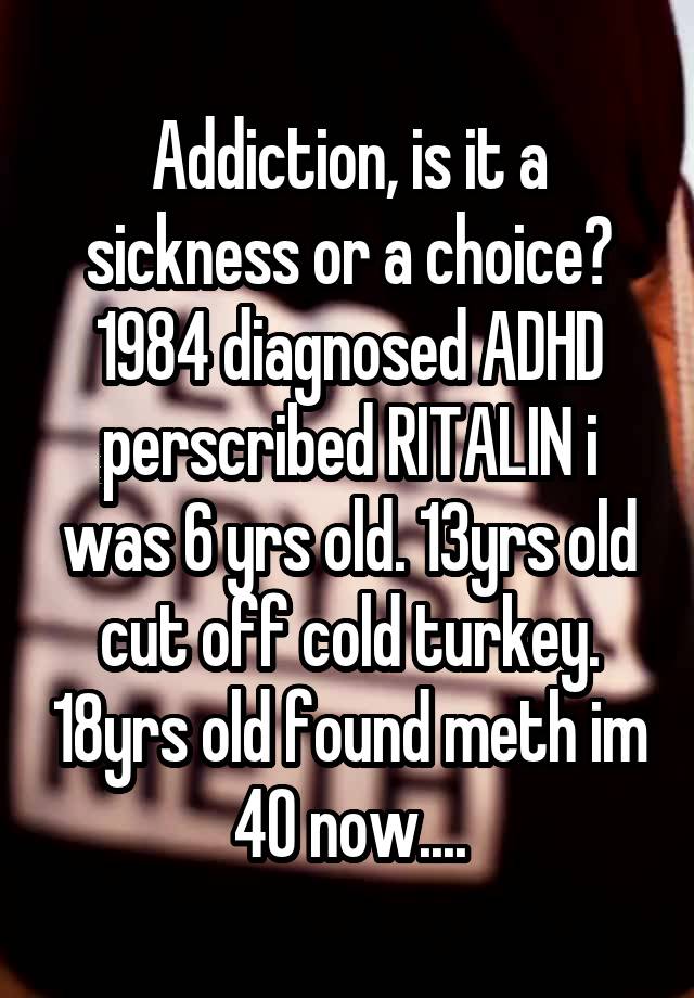 Addiction, is it a sickness or a choice? 1984 diagnosed ADHD perscribed RITALIN i was 6 yrs old. 13yrs old cut off cold turkey. 18yrs old found meth im 40 now....