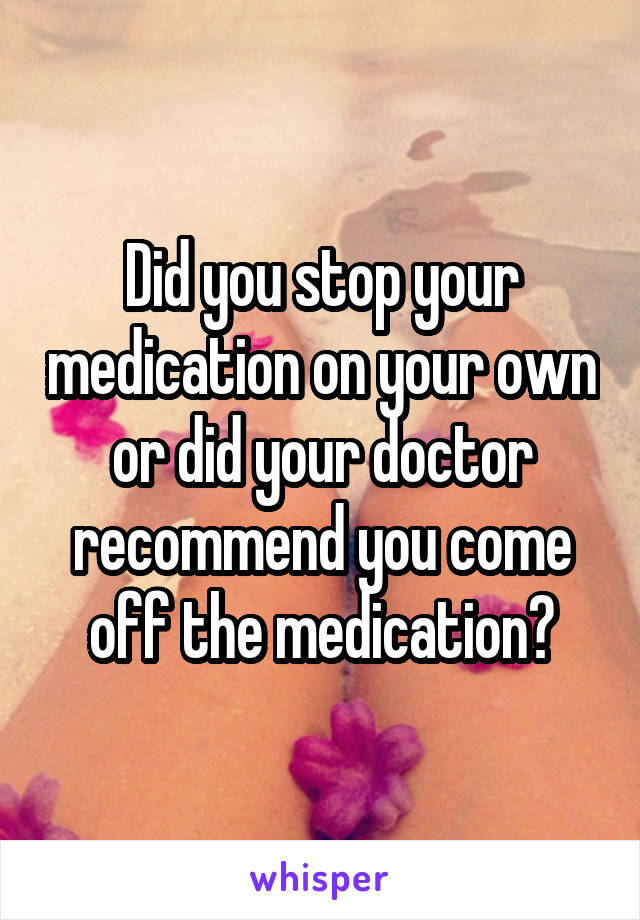 Did you stop your medication on your own or did your doctor recommend you come off the medication?