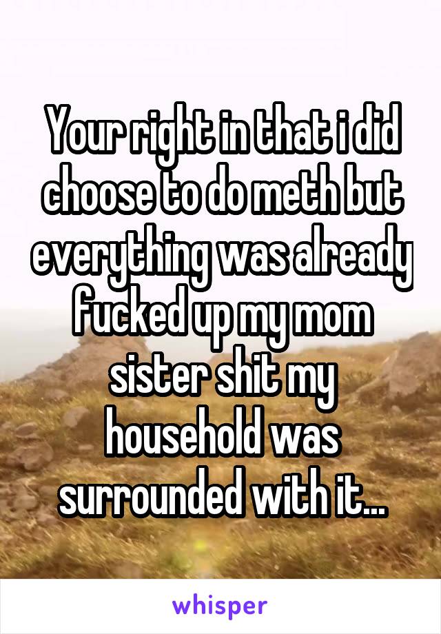 Your right in that i did choose to do meth but everything was already fucked up my mom sister shit my household was surrounded with it...