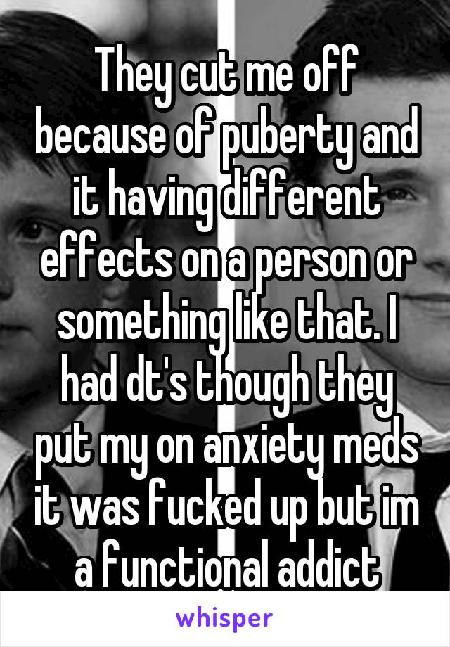 They cut me off because of puberty and it having different effects on a person or something like that. I had dt's though they put my on anxiety meds it was fucked up but im a functional addict