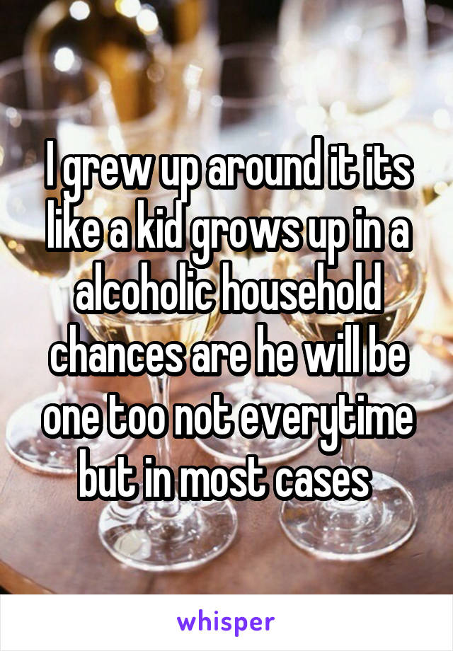 I grew up around it its like a kid grows up in a alcoholic household chances are he will be one too not everytime but in most cases 