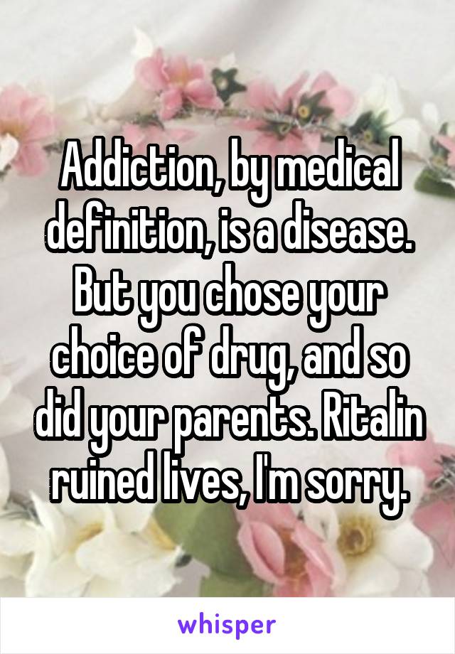 Addiction, by medical definition, is a disease. But you chose your choice of drug, and so did your parents. Ritalin ruined lives, I'm sorry.