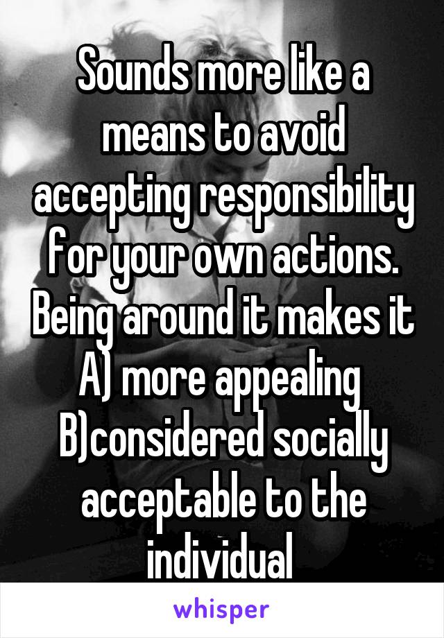 Sounds more like a means to avoid accepting responsibility for your own actions. Being around it makes it A) more appealing 
B)considered socially acceptable to the individual 