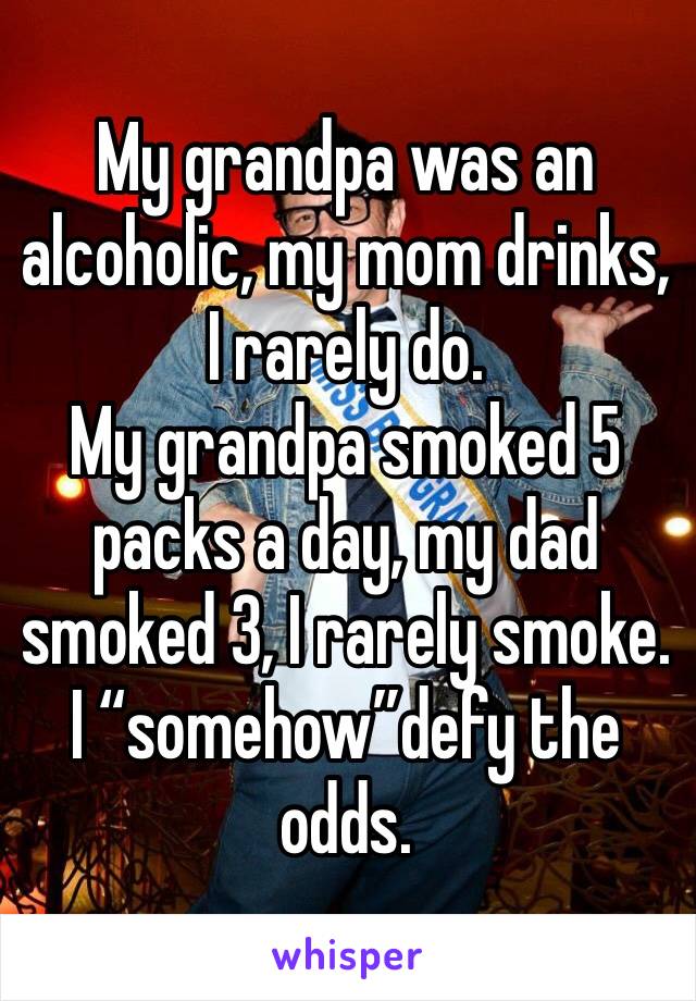 My grandpa was an alcoholic, my mom drinks, I rarely do. 
My grandpa smoked 5 packs a day, my dad smoked 3, I rarely smoke. I “somehow”defy the odds.