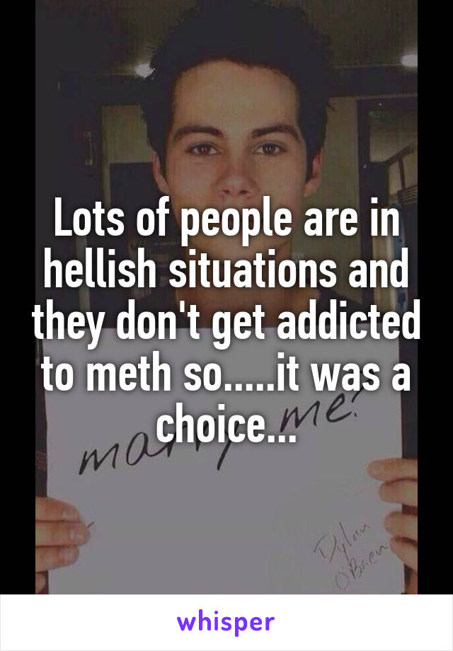 Lots of people are in hellish situations and they don't get addicted to meth so.....it was a choice...