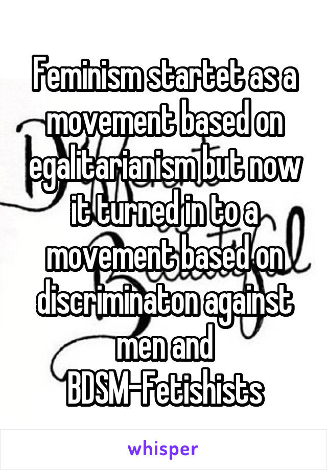 Feminism startet as a movement based on egalitarianism but now it turned in to a movement based on discriminaton against men and BDSM-Fetishists