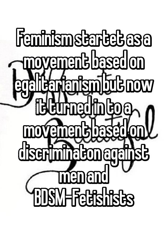 Feminism startet as a movement based on egalitarianism but now it turned in to a movement based on discriminaton against men and BDSM-Fetishists