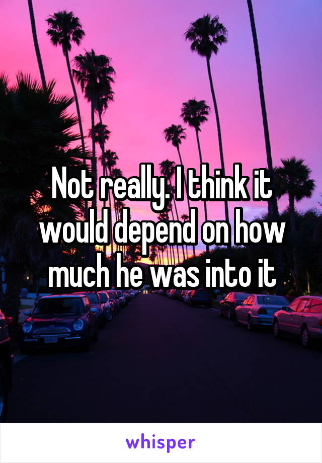 Not really. I think it would depend on how much he was into it