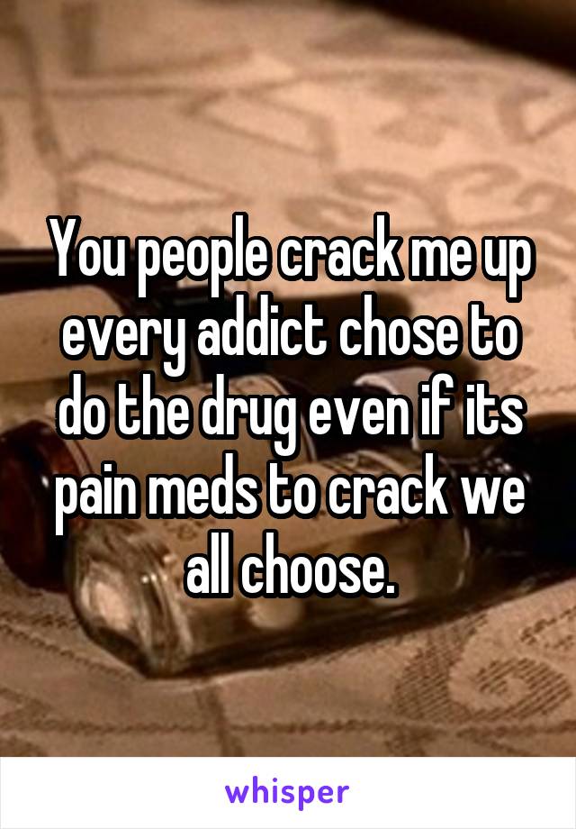 You people crack me up every addict chose to do the drug even if its pain meds to crack we all choose.