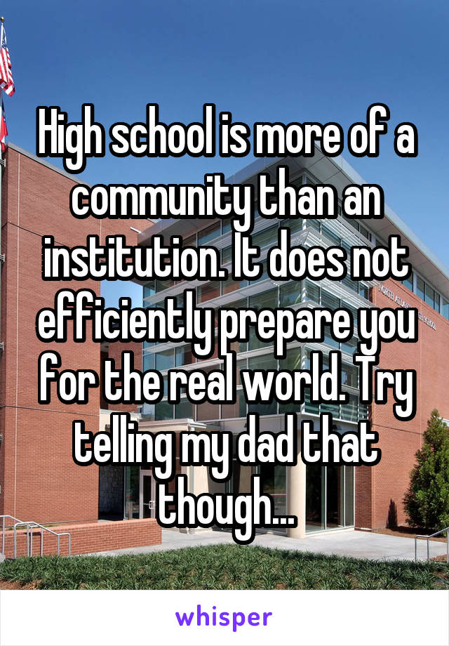 High school is more of a community than an institution. It does not efficiently prepare you for the real world. Try telling my dad that though...