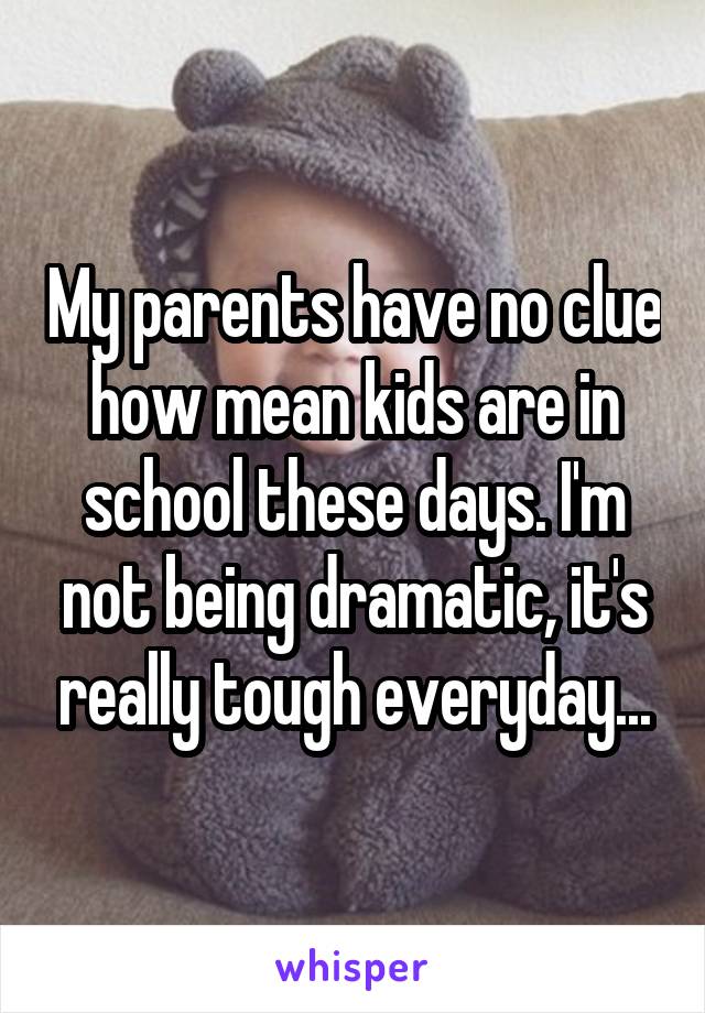 My parents have no clue how mean kids are in school these days. I'm not being dramatic, it's really tough everyday...