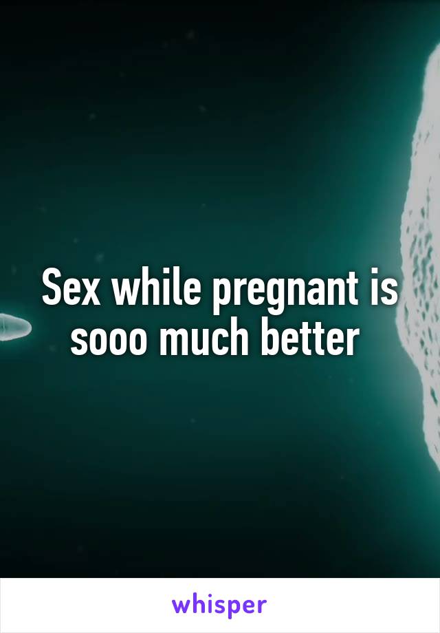 Sex while pregnant is sooo much better 