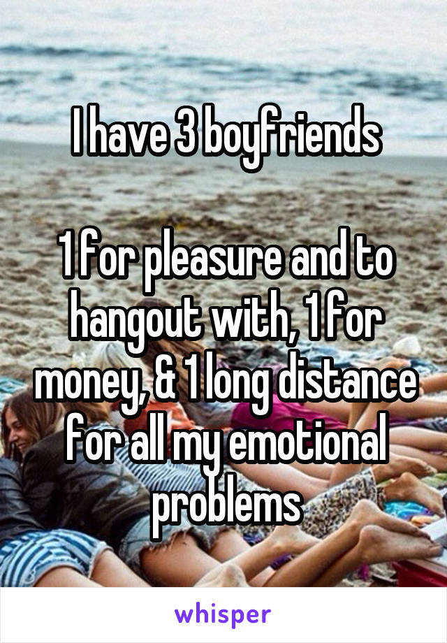 I have 3 boyfriends

1 for pleasure and to hangout with, 1 for money, & 1 long distance for all my emotional problems