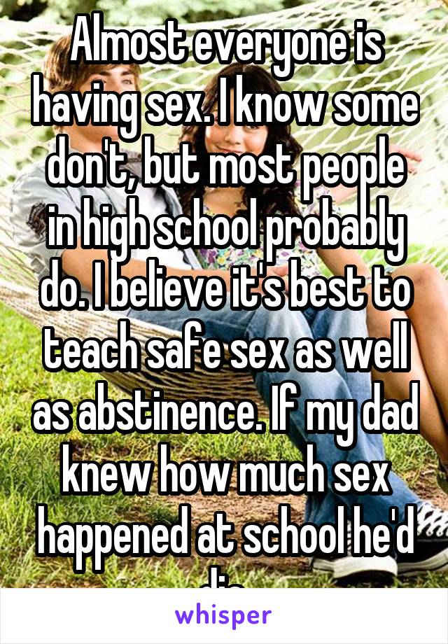 Almost everyone is having sex. I know some don't, but most people in high school probably do. I believe it's best to teach safe sex as well as abstinence. If my dad knew how much sex happened at school he'd die.