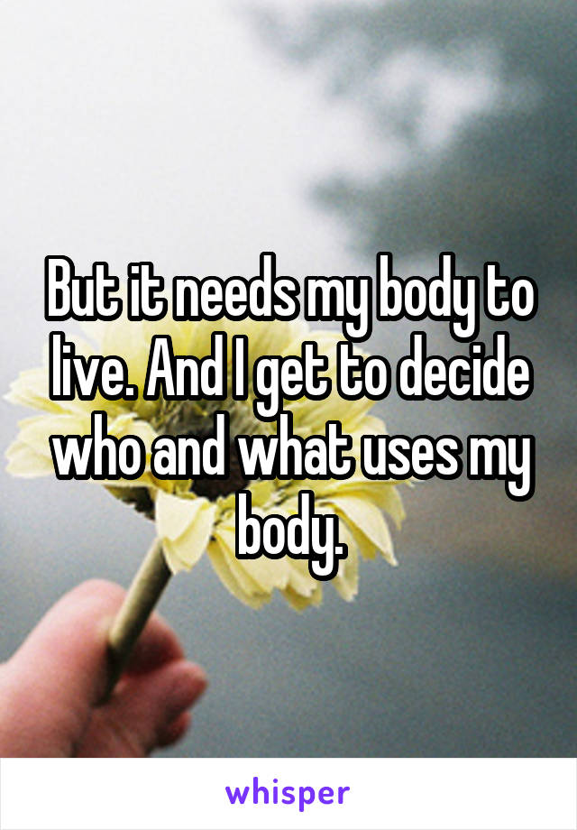 But it needs my body to live. And I get to decide who and what uses my body.