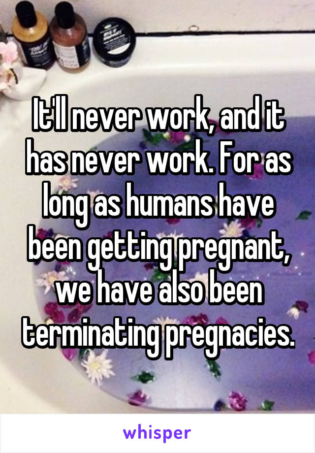 It'll never work, and it has never work. For as long as humans have been getting pregnant, we have also been terminating pregnacies.