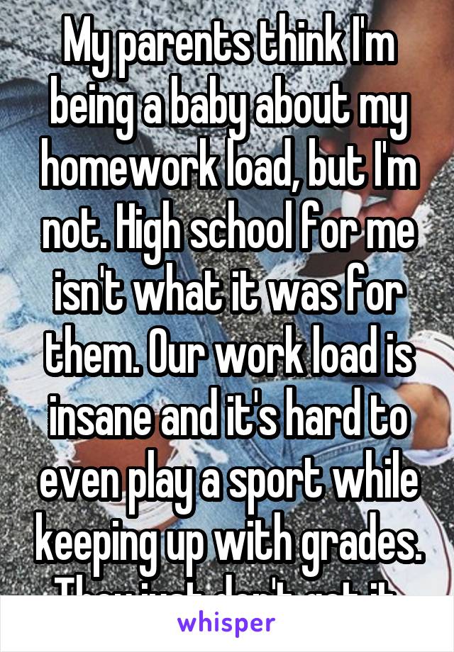 My parents think I'm being a baby about my homework load, but I'm not. High school for me isn't what it was for them. Our work load is insane and it's hard to even play a sport while keeping up with grades. They just don't get it.