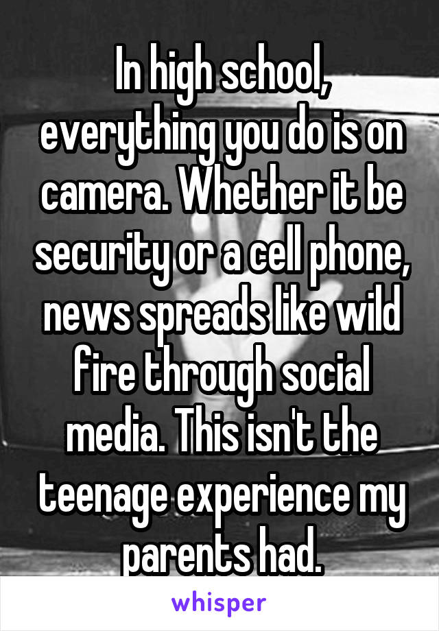 In high school, everything you do is on camera. Whether it be security or a cell phone, news spreads like wild fire through social media. This isn't the teenage experience my parents had.