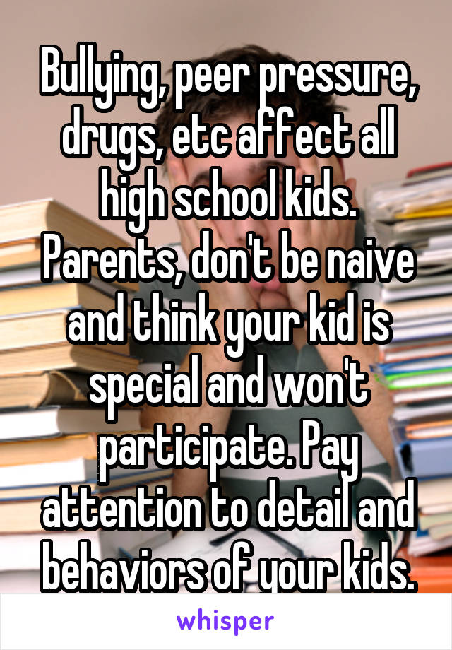 Bullying, peer pressure, drugs, etc affect all high school kids. Parents, don't be naive and think your kid is special and won't participate. Pay attention to detail and behaviors of your kids.